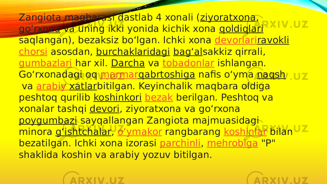 Zangiota maqbarasi dastlab 4 xonali ( ziyoratxona ,  goʻrxona  va uning ikki yonida kichik xona  qoldiqlari saqlangan), bezaksiz boʻlgan. Ichki xona  devorlari ravokli   chorsi  asosdan,  burchaklaridagi   bagʻal sakkiz qirrali,  gumbazlari  har xil.  Darcha  va  tobadonlar  ishlangan. Goʻrxonadagi oq  marmar qabrtoshiga  nafis oʻyma  naqsh  va  arabiy xatlar bitilgan. Keyinchalik maqbara oldiga peshtoq qurilib  koshinkori   bezak  berilgan. Peshtoq va xonalar tashqi  devori , ziyoratxona va goʻrxona  poygumbazi  sayqallangan Zangiota majmuasidagi minora  gʻishtchalar ,  oʻymakor  rangbarang  koshinlar  bilan bezatilgan. Ichki xona izorasi  parchinli ,  mehrobiga  &#34;P&#34; shaklida koshin va arabiy yozuv bitilgan. 