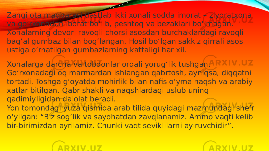 Zangi ota maqbarasi dastlab ikki xonali sodda imorat – ziyoratxona va go‘rxonadan iborat bo‘lib, peshtoq va bezaklari bo‘lmagan. Xonalarning devori ravoqli chorsi asosdan burchaklardagi ravoqli bag‘al gumbaz bilan bog‘langan. Hosil bo‘lgan sakkiz qirrali asos ustiga o‘rnatilgan gumbazlarning kattaligi har xil. Xonalarga darcha va tobdonlar orqali yorug‘lik tushgan. Go‘rxonadagi oq marmardan ishlangan qabrtosh, ayniqsa, diqqatni tortadi. Toshga g‘oyatda mohirlik bilan nafis o‘yma naqsh va arabiy xatlar bitilgan. Qabr shakli va naqshlardagi uslub uning qadimiyligidan dalolat beradi. Yon tomondagi yuza qismida arab tilida quyidagi mazmundagi she’r o‘yilgan: “Biz sog‘lik va sayohatdan zavqlanamiz. Ammo vaqti kelib bir-birimizdan ayrilamiz. Chunki vaqt seviklilarni ayiruvchidir”. 