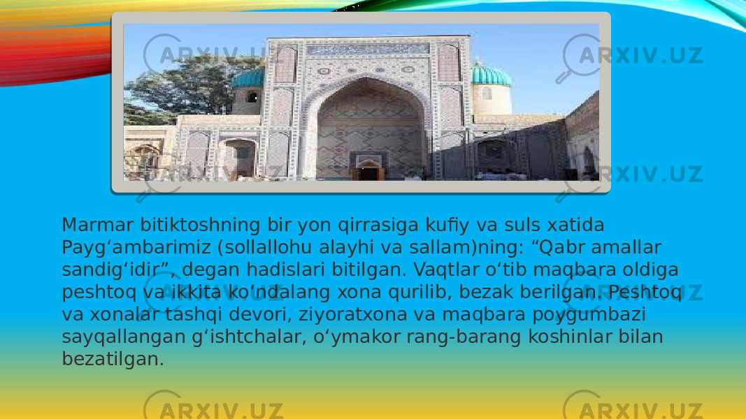 Marmar bitiktoshning bir yon qirrasiga kufiy va suls xatida Payg‘ambarimiz (sollallohu alayhi va sallam)ning: “Qabr amallar sandig‘idir”, degan hadislari bitilgan. Vaqtlar o‘tib maqbara oldiga peshtoq va ikkita ko‘ndalang xona qurilib, bezak berilgan. Peshtoq va xonalar tashqi devori, ziyoratxona va maqbara poygumbazi sayqallangan g‘ishtchalar, o‘ymakor rang-barang koshinlar bilan bezatilgan. 