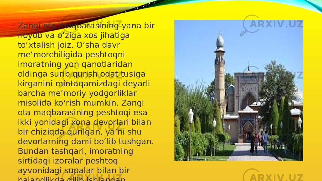 Zangi ota maqbarasining yana bir noyob va o‘ziga xos jihatiga to‘xtalish joiz. O‘sha davr me’morchiligida peshtoqni imoratning yon qanotlaridan oldinga surib qurish odat tusiga kirganini mintaqamizdagi deyarli barcha me’moriy yodgorliklar misolida ko‘rish mumkin. Zangi ota maqbarasining peshtoqi esa ikki yonidagi xona devorlari bilan bir chiziqda qurilgan, ya’ni shu devorlarning dami bo‘lib tushgan. Bundan tashqari, imoratning sirtidagi izoralar peshtoq ayvonidagi supalar bilan bir balandlikda qilib ishlangan. 