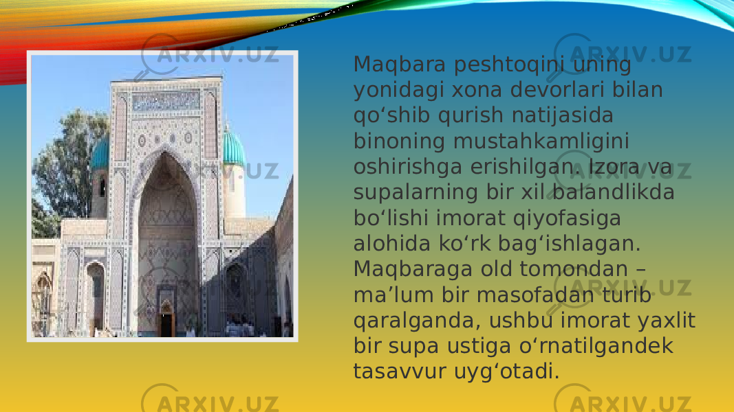 Maqbara peshtoqini uning yonidagi xona devorlari bilan qo‘shib qurish natijasida binoning mustahkamligini oshirishga erishilgan. Izora va supalarning bir xil balandlikda bo‘lishi imorat qiyofasiga alohida ko‘rk bag‘ishlagan. Maqbaraga old tomondan – ma’lum bir masofadan turib qaralganda, ushbu imorat yaxlit bir supa ustiga o‘rnatilgandek tasavvur uyg‘otadi. 