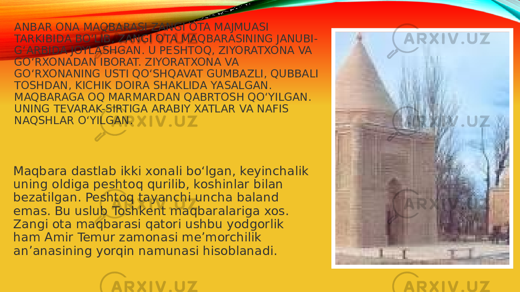 ANBAR ONA MAQBARASI ZANGI OTA MAJMUASI TARKIBIDA BO‘LIB, ZANGI OTA MAQBARASINING JANUBI- G‘ARBIDA JOYLASHGAN. U PESHTOQ, ZIYORATXONA VA GO‘RXONADAN IBORAT. ZIYORATXONA VA GO‘RXONANING USTI QO‘SHQAVAT GUMBAZLI, QUBBALI TOSHDAN, KICHIK DOIRA SHAKLIDA YASALGAN. MAQBARAGA OQ MARMARDAN QABRTOSH QO‘YILGAN. UNING TEVARAK-SIRTIGA ARABIY XATLAR VA NAFIS NAQSHLAR O‘YILGAN. Maqbara dastlab ikki xonali bo‘lgan, keyinchalik uning oldiga peshtoq qurilib, koshinlar bilan bezatilgan. Peshtoq tayanchi uncha baland emas. Bu uslub Toshkent maqbaralariga xos. Zangi ota maqbarasi qatori ushbu yodgorlik ham Amir Temur zamonasi me’morchilik an’anasining yorqin namunasi hisoblanadi. 