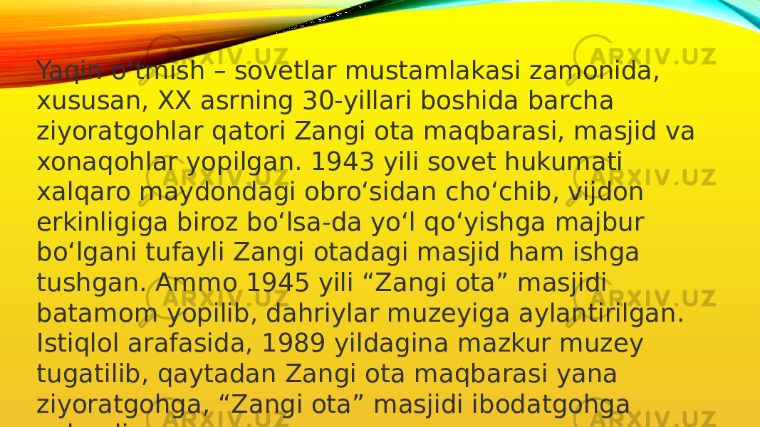 Yaqin o‘tmish – sovetlar mustamlakasi zamonida, xususan, XX asrning 30-yillari boshida barcha ziyoratgohlar qatori Zangi ota maqbarasi, masjid va xonaqohlar yopilgan. 1943 yili sovet hukumati xalqaro maydondagi obro‘sidan cho‘chib, vijdon erkinligiga biroz bo‘lsa-da yo‘l qo‘yishga majbur bo‘lgani tufayli Zangi otadagi masjid ham ishga tushgan. Ammo 1945 yili “Zangi ota” masjidi batamom yopilib, dahriylar muzeyiga aylantirilgan. Istiqlol arafasida, 1989 yildagina mazkur muzey tugatilib, qaytadan Zangi ota maqbarasi yana ziyoratgohga, “Zangi ota” masjidi ibodatgohga aylandi. 