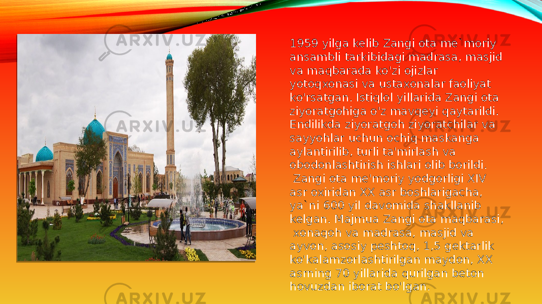 1959 yilga kelib Zangi ota me`moriy ansambli tarkibidagi madrasa, masjid va maqbarada ko&#39;zi ojizlar yotoqxonasi va ustaxonalar faoliyat ko&#39;rsatgan. Istiqlol yillarida Zangi ota ziyoratgohiga o&#39;z mavqeyi qaytarildi. Endilikda ziyoratgoh ziyoratchilar va sayyohlar uchun ochiq maskanga aylantirilib, turli ta&#39;mirlash va obodonlashtirish ishlari olib borildi.   Zangi ota me&#39;moriy yodgorligi XIV asr oxiridan XX asr boshlarigacha, ya`ni 600 yil davomida shakllanib kelgan. Majmua Zangi ota maqbarasi,  xonaqoh va madrasa, masjid va ayvon, asosiy peshtoq, 1,5 gektarlik ko&#39;kalamzorlashtirilgan maydon, XX asrning 70 yillarida qurilgan beton hovuzdan iborat bo&#39;lgan. 