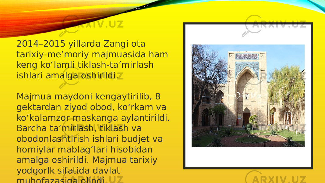 2014–2015 yillarda Zangi ota tarixiy-me’moriy majmuasida ham keng ko‘lamli tiklash-ta’mirlash ishlari amalga oshirildi. Majmua maydoni kengaytirilib, 8 gektardan ziyod obod, ko‘rkam va ko‘kalamzor mas kanga aylantirildi. Barcha ta’mirlash, tiklash va obodonlashtirish ishlari budjet va homiylar mablag‘lari hisobidan amalga oshirildi. Majmua tarixiy yodgorlk sifatida davlat muhofazasiga olindi 