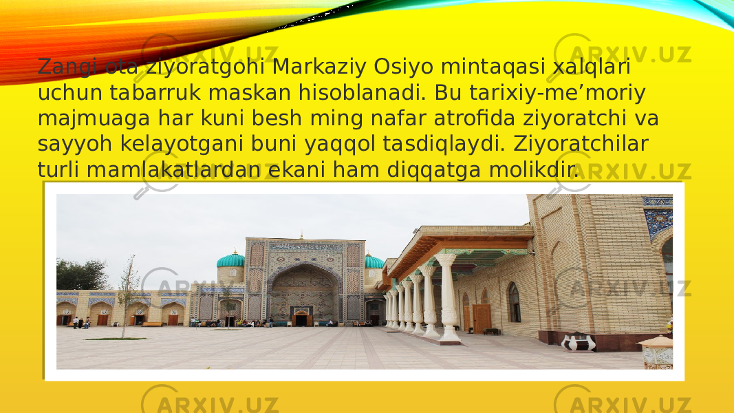 Zangi ota ziyoratgohi Markaziy Osiyo mintaqasi xalqlari uchun tabarruk maskan hisoblanadi. Bu tarixiy-me’moriy majmuaga har kuni besh ming nafar atrofida ziyoratchi va sayyoh kelayotgani buni yaqqol tasdiqlaydi. Ziyoratchilar turli mamlakatlardan ekani ham diqqatga molikdir. 