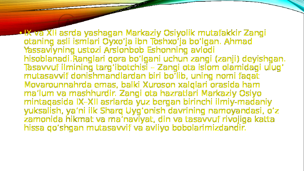 • IX va XII asrda yashagan Markaziy Osiyolik mutafakkir Zangi otaning asli ismlari Oyxo‘ja ibn Toshxo‘ja bo‘lgan. Ahmad Yassaviyning ustozi Arslonbob Eshonning avlodi hisoblanadi.Ranglari qora bo‘lgani uchun zangi (zanji) deyishgan. Tasavvuf ilmining targ‘ibotchisi – Zangi ota islom olamidagi ulug‘ mutasavvif donishmandlardan biri bo‘lib, uning nomi faqat Movarounnahrda emas, balki Xuroson xalqlari orasida ham ma’lum va mashhurdir. Zangi ota hazratlari Markaziy Osiyo mintaqasida ІX–XІІ asrlarda yuz bergan birinchi ilmiy-madaniy yuksalish, ya’ni ilk Sharq Uyg‘onish davrining namoyandasi, o‘z zamonida hikmat va ma’naviyat, din va tasavvuf rivojiga katta hissa qo‘shgan mutasavvif va avliyo bobolarimizdandir. 