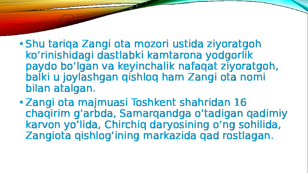 • Shu tariqa Zangi ota mozori ustida ziyoratgoh ko‘rinishidagi dastlabki kamtarona yodgorlik paydo bo‘lgan va keyinchalik nafaqat ziyoratgoh, balki u joylashgan qishloq ham Zangi ota nomi bilan atalgan. • Zangi ota majmuasi Toshkent shahridan 16 chaqirim g‘arbda, Samarqandga o‘tadigan qadimiy karvon yo‘lida, Chirchiq daryosining o‘ng sohilida, Zangiota qishlog‘ining markazida qad rostlagan. 