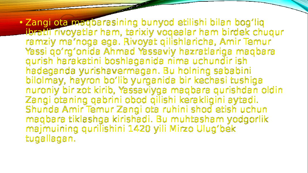 • Zangi ota maqbarasining bunyod etilishi bilan bog‘liq ibratli rivoyatlar ham, tarixiy voqealar ham birdek chuqur ramziy ma’noga ega. Rivoyat qilishlaricha, Amir Temur Yassi qo‘rg‘onida Ahmad Yassaviy hazratlariga maqbara qurish harakatini boshlaganida nima uchundir ish hadeganda yurishavermagan. Bu holning sababini bilolmay, hayron bo‘lib yurganida bir kechasi tushiga nuroniy bir zot kirib, Yassaviyga maqbara qurishdan oldin Zangi otaning qabrini obod qilishi kerakligini aytadi. Shunda Amir Temur Zangi ota ruhini shod etish uchun maqbara tiklashga kirishadi. Bu muhtasham yodgorlik majmuining qurilishini 1420 yili Mirzo Ulug‘bek tugallagan. 