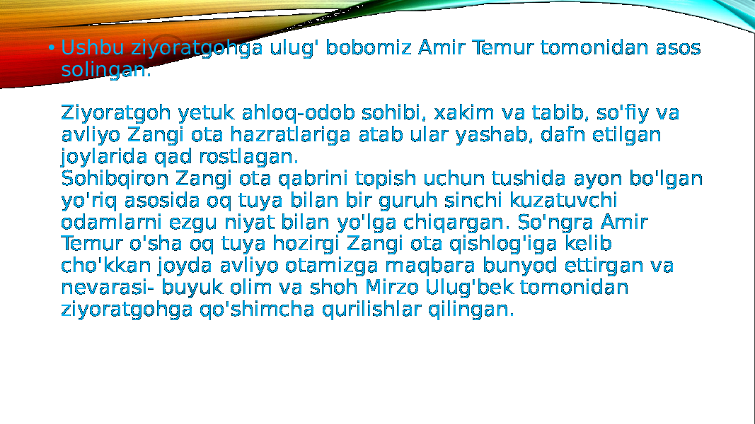 • Ushbu ziyoratgohga ulug&#39; bobomiz Amir Temur tomonidan asos solingan. Ziyoratgoh yetuk ahloq-odob sohibi, xakim va tabib, so&#39;fiy va avliyo Zangi ota hazratlariga atab ular yashab, dafn etilgan joylarida qad rostlagan. Sohibqiron Zangi ota qabrini topish uchun tushida ayon bo&#39;lgan yo&#39;riq asosida oq tuya bilan bir guruh sinchi kuzatuvchi odamlarni ezgu niyat bilan yo&#39;lga chiqargan. So&#39;ngra Amir Temur o&#39;sha oq tuya hozirgi Zangi ota qishlog&#39;iga kelib cho&#39;kkan joyda avliyo otamizga maqbara bunyod ettirgan va nevarasi- buyuk olim va shoh Mirzo Ulug&#39;bek tomonidan ziyoratgohga qo&#39;shimcha qurilishlar qilingan. 