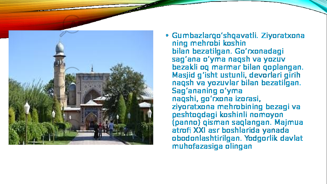 • Gumbazlarqo‘shqavatli. Ziyoratxona ning mehrobi koshin bilan bezatilgan. Go‘rxonadagi sag‘ana o‘yma naqsh va yozuv bezakli oq marmar bilan qoplangan. Masjid g‘isht ustunli, devorlari girih naqsh va yozuvlar bilan bezatilgan. Sag‘ananing o‘yma naqshi, go‘rxona izorasi, ziyoratxona mehrobining bezagi va peshtoqdagi koshinli nomoyon (panno) qisman saqlangan. Majmua atrofi XXI asr boshlarida yanada obodonlashtirilgan. Yodgorlik davlat muhofazasiga olingan 