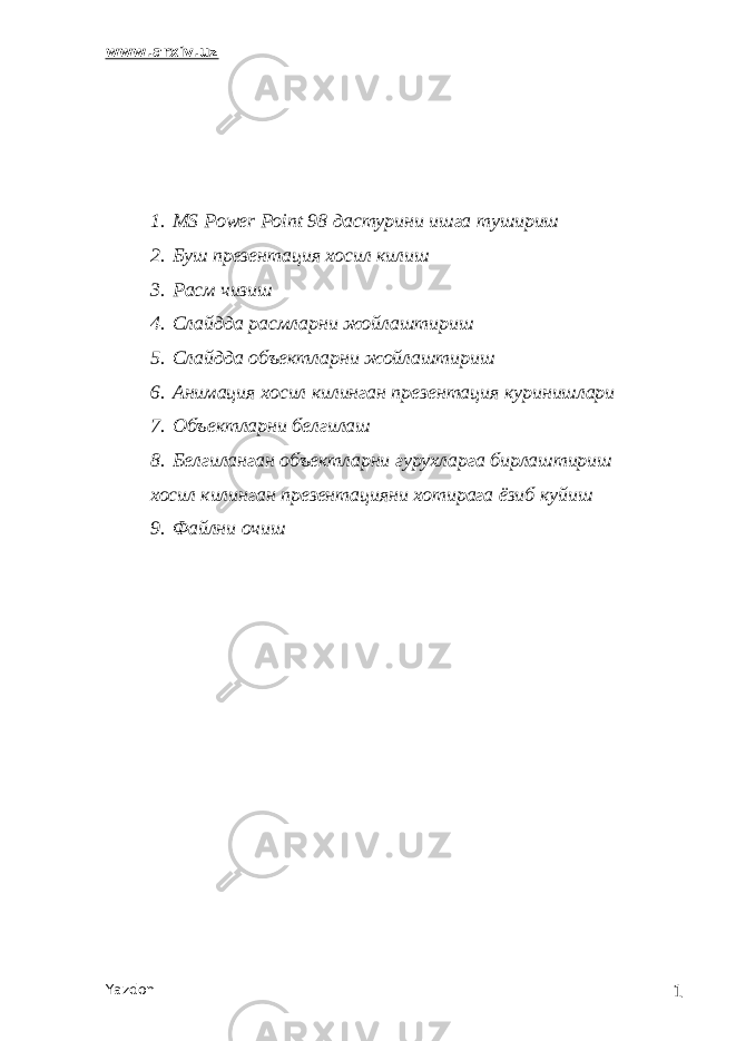 www.arxiv.uz 1. MS Power Point 98 дастурини ишга тушириш 2. Буш презентация хосил килиш 3. Расм чизиш 4. Слайдда расмларни жойлаштириш 5. Слайдда объектларни жойлаштириш 6. Анимация хосил килинган презентация куринишлари 7. Объектларни белгилаш 8. Белгиланган объектларни гурухларга бирлаштириш хосил килинган презентацияни хотирага ёзиб куйиш 9. Ф a йлни очиш Yazdon 1 