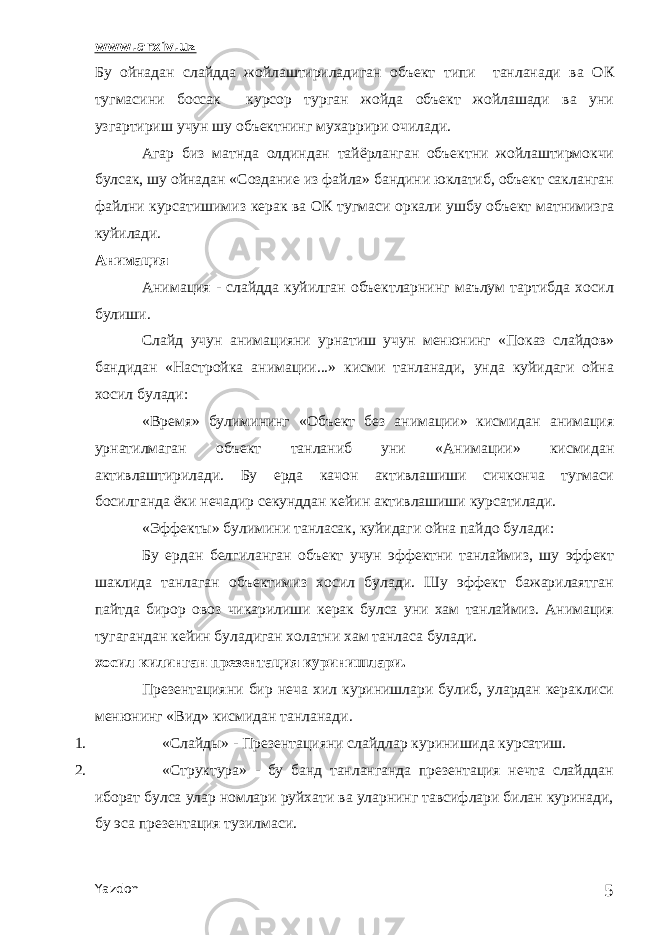 www.arxiv.uz Бу ойнадан слайдда жойлаштириладиган объект типи танланади ва ОК тугмасини боссак курсор турган жойда объект жойлашади ва уни узгартириш учун шу объектнинг мухаррири очилади. Агар биз матнда олдиндан тайёрланган объектни жойлаштирмокчи булсак, шу ойнадан «Создание из файла» бандини юклатиб, объект сакланган файлни курсатишимиз керак ва ОК тугмаси оркали ушбу объект матнимизга куйилади. Анимация Анимация - слайдда куйилган объектларнинг маълум тартибда хосил булиши. Слайд учун анимацияни урнатиш учун менюнинг «Показ слайдов» бандидан «Настройка анимации...» кисми танланади, унда куйидаги ойна хосил булади: «Время» булимининг «Объект без анимации» кисмидан анимация урнатилмаган объект танланиб уни «Анимации» кисмидан активлаштирилади. Бу ерда качон активлашиши сичконча тугмаси босилганда ёки нечадир секунддан кейин активлашиши курсатилади. «Эффекты» булимини танласак, куйидаги ойна пайдо булади: Бу ердан белгиланган объект учун эффектни танлаймиз, шу эффект шаклида танлаган объектимиз хосил булади. Шу эффект бажарилаятган пайтда бирор овоз чикарилиши керак булса уни хам танлаймиз. Анимация тугагандан кейин буладиган холатни хам танласа булади. хосил килинган презентация куринишлари. Презентацияни бир неча хил куринишлари булиб, улардан кераклиси менюнинг «Вид» кисмидан танланади. 1. «Слайды» - Презентацияни слайдлар куринишида курсатиш. 2. «Структура» - бу банд танланганда презентация нечта слайддан иборат булса улар номлари руйхати ва уларнинг тавсифлари билан куринади, бу эса презентация тузилмаси. Yazdon 5 