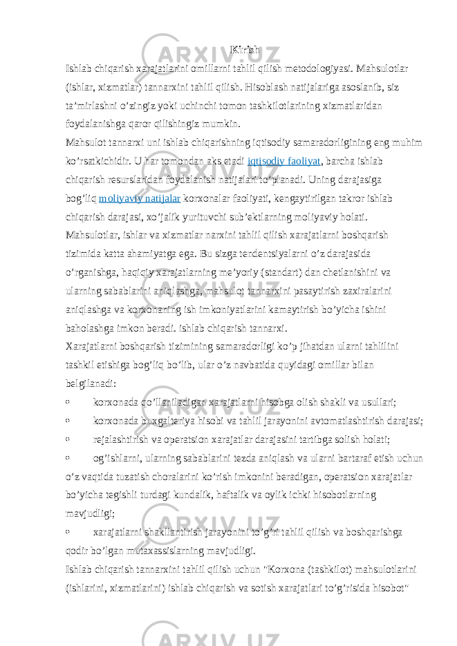 Kirish Ishlab chiqarish xarajatlarini omillarni tahlil qilish metodologiyasi. Mahsulotlar (ishlar, xizmatlar) tannarxini tahlil qilish. Hisoblash natijalariga asoslanib, siz ta’mirlashni o’zingiz yoki uchinchi tomon tashkilotlarining xizmatlaridan foydalanishga qaror qilishingiz mumkin. Mahsulot tannarxi uni ishlab chiqarishning iqtisodiy samaradorligining eng muhim ko’rsatkichidir. U har tomondan aks etadi   iqtisodiy faoliyat , barcha ishlab chiqarish resurslaridan foydalanish natijalari to’planadi. Uning darajasiga bog’liq   moliyaviy natijalar   korxonalar faoliyati, kengaytirilgan takror ishlab chiqarish darajasi, xo’jalik yurituvchi sub’ektlarning moliyaviy holati. Mahsulotlar, ishlar va xizmatlar narxini tahlil qilish xarajatlarni boshqarish tizimida katta ahamiyatga ega. Bu sizga tendentsiyalarni o’z darajasida o’rganishga, haqiqiy xarajatlarning me’yoriy (standart) dan chetlanishini va ularning sabablarini aniqlashga, mahsulot tannarxini pasaytirish zaxiralarini aniqlashga va korxonaning ish imkoniyatlarini kamaytirish bo’yicha ishini baholashga imkon beradi. ishlab chiqarish tannarxi. Xarajatlarni boshqarish tizimining samaradorligi ko’p jihatdan ularni tahlilini tashkil etishiga bog’liq bo’lib, ular o’z navbatida quyidagi omillar bilan belgilanadi:  korxonada qo’llaniladigan xarajatlarni hisobga olish shakli va usullari;  korxonada buxgalteriya hisobi va tahlil jarayonini avtomatlashtirish darajasi;  rejalashtirish va operatsion xarajatlar darajasini tartibga solish holati;  og’ishlarni, ularning sabablarini tezda aniqlash va ularni bartaraf etish uchun o’z vaqtida tuzatish choralarini ko’rish imkonini beradigan, operatsion xarajatlar bo’yicha tegishli turdagi kundalik, haftalik va oylik ichki hisobotlarning mavjudligi;  xarajatlarni shakllantirish jarayonini to’g’ri tahlil qilish va boshqarishga qodir bo’lgan mutaxassislarning mavjudligi. Ishlab chiqarish tannarxini tahlil qilish uchun &#34;Korxona (tashkilot) mahsulotlarini (ishlarini, xizmatlarini) ishlab chiqarish va sotish xarajatlari to’g’risida hisobot&#34; 