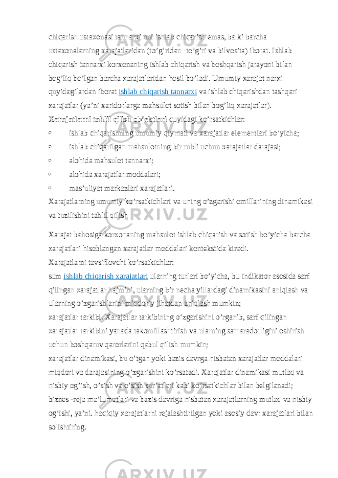 chiqarish ustaxonasi tannarxi uni ishlab chiqarish emas, balki barcha ustaxonalarning xarajatlaridan (to’g’ridan -to’g’ri va bilvosita) iborat. Ishlab chiqarish tannarxi korxonaning ishlab chiqarish va boshqarish jarayoni bilan bog’liq bo’lgan barcha xarajatlaridan hosil bo’ladi. Umumiy xarajat narxi quyidagilardan iborat   ishlab chiqarish tannarxi   va ishlab chiqarishdan tashqari xarajatlar (ya’ni xaridorlarga mahsulot sotish bilan bog’liq xarajatlar). Xarajatlarni tahlil qilish ob’ektlari   quyidagi ko’rsatkichlar:  ishlab chiqarishning umumiy qiymati va xarajatlar elementlari bo’yicha;  ishlab chiqarilgan mahsulotning bir rubli uchun xarajatlar darajasi;  alohida mahsulot tannarxi;  alohida xarajatlar moddalari;  mas’uliyat markazlari xarajatlari. Xarajatlarning umumiy ko’rsatkichlari va uning o’zgarishi omillarining dinamikasi va tuzilishini tahlil qilish Xarajat bahosiga korxonaning mahsulot ishlab chiqarish va sotish bo’yicha barcha xarajatlari hisoblangan xarajatlar moddalari kontekstida kiradi. Xarajatlarni tavsiflovchi ko’rsatkichlar: sum   ishlab chiqarish xarajatlari   ularning turlari bo’yicha, bu indikator asosida sarf qilingan xarajatlar hajmini, ularning bir necha yillardagi dinamikasini aniqlash va ularning o’zgarishlarini miqdoriy jihatdan aniqlash mumkin; xarajatlar tarkibi. Xarajatlar tarkibining o’zgarishini o’rganib, sarf qilingan xarajatlar tarkibini yanada takomillashtirish va ularning samaradorligini oshirish uchun boshqaruv qarorlarini qabul qilish mumkin; xarajatlar dinamikasi, bu o’tgan yoki bazis davrga nisbatan xarajatlar moddalari miqdori va darajasining o’zgarishini ko’rsatadi. Xarajatlar dinamikasi mutlaq va nisbiy og’ish, o’sish va o’sish sur’atlari kabi ko’rsatkichlar bilan belgilanadi; biznes -reja ma’lumotlari va bazis davriga nisbatan xarajatlarning mutlaq va nisbiy og’ishi, ya’ni. haqiqiy xarajatlarni rejalashtirilgan yoki asosiy davr xarajatlari bilan solishtiring. 