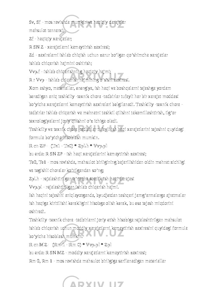 Sv, Sf - mos ravishda mumkin va haqiqiy darajalar mahsulot tannarxi; Zf - haqiqiy xarajatlar; R SN Z - xarajatlarni kamaytirish zaxirasi; Zd - zaxiralarni ishlab chiqish uchun zarur bo’lgan qo’shimcha xarajatlar ishlab chiqarish hajmini oshirish; Vvp.f - ishlab chiqarishning haqiqiy hajmi; R r Vvp - ishlab chiqarish hajmining o’sishi zaxirasi. Xom ashyo, materiallar, energiya, ish haqi va boshqalarni tejashga yordam beradigan aniq tashkiliy -texnik chora -tadbirlar tufayli har bir xarajat moddasi bo’yicha xarajatlarni kamaytirish zaxiralari belgilanadi. Tashkiliy -texnik chora - tadbirlar ishlab chiqarish va mehnatni tashkil qilishni takomillashtirish, ilg’or texnologiyalarni joriy qilishni o’z ichiga oladi. Tashkiliy va texnik chora -tadbirlar tufayli ish haqi xarajatlarini tejashni quyidagi formula bo’yicha hisoblash mumkin. R   cn   ZP = (Te1 - Te0) * Zpl.h * Vvp.pl bu erda: R SN ZP - ish haqi xarajatlarini kamaytirish zaxirasi; Te0, Te1 - mos ravishda, mahsulot birligining bajarilishidan oldin mehnat zichligi va tegishli choralar ko’rilgandan so’ng; Zpl.h - rejalashtirilgan o’rtacha soatlik ish haqi darajasi Vvp.pl - rejalashtirilgan ishlab chiqarish hajmi. Ish haqini tejashni aniqlayotganda, byudjetdan tashqari jamg’armalarga ajratmalar ish haqiga kiritilishi kerakligini hisobga olish kerak, bu esa tejash miqdorini oshiradi. Tashkiliy -texnik chora -tadbirlarni joriy etish hisobiga rejalashtirilgan mahsulot ishlab chiqarish uchun moddiy xarajatlarni kamaytirish zaxirasini quyidagi formula bo’yicha hisoblash mumkin. R   cn   MZ = (Rm 1 - Rm 0) * Vvp.pl * Zpl bu erda: R SN MZ - moddiy xarajatlarni kamaytirish zaxirasi; Rm 0, Rm 1 - mos ravishda mahsulot birligiga sarflanadigan materiallar 