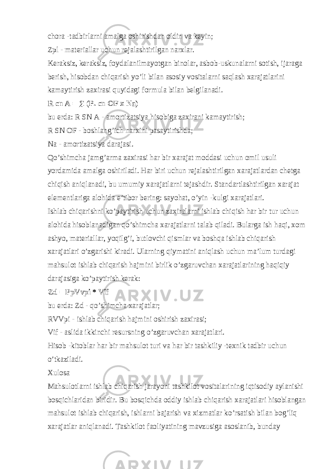 chora -tadbirlarni amalga oshirishdan oldin va keyin; Zpl - materiallar uchun rejalashtirilgan narxlar. Keraksiz, keraksiz, foydalanilmayotgan binolar, asbob-uskunalarni sotish, ijaraga berish, hisobdan chiqarish yo’li bilan asosiy vositalarni saqlash xarajatlarini kamaytirish zaxirasi quyidagi formula bilan belgilanadi. R   cn   A = ∑ (P.   cn   OF x Na) bu erda: R SN A - amortizatsiya hisobiga zaxirani kamaytirish; R SN OF - boshlang’ich narxini pasaytirishda; Na - amortizatsiya darajasi. Qo’shimcha jamg’arma zaxirasi har bir xarajat moddasi uchun omil usuli yordamida amalga oshiriladi. Har biri uchun rejalashtirilgan xarajatlardan chetga chiqish aniqlanadi, bu umumiy xarajatlarni tejashdir. Standartlashtirilgan xarajat elementlariga alohida e’tibor bering: sayohat, o’yin -kulgi xarajatlari. Ishlab chiqarishni ko’paytirish uchun zaxiralarni ishlab chiqish har bir tur uchun alohida hisoblanadigan qo’shimcha xarajatlarni talab qiladi. Bularga ish haqi, xom ashyo, materiallar, yoqilg’i, butlovchi qismlar va boshqa ishlab chiqarish xarajatlari o’zgarishi kiradi. Ularning qiymatini aniqlash uchun ma’lum turdagi mahsulot ishlab chiqarish hajmini birlik o’zgaruvchan xarajatlarining haqiqiy darajasiga ko’paytirish kerak: Zd = PpVvpi * Vif bu erda: Zd - qo’shimcha xarajatlar; RVVpi - ishlab chiqarish hajmini oshirish zaxirasi; Vif - aslida ikkinchi resursning o’zgaruvchan xarajatlari. Hisob -kitoblar har bir mahsulot turi va har bir tashkiliy -texnik tadbir uchun o’tkaziladi. Xulosa Mahsulotlarni ishlab chiqarish jarayoni tashkilot vositalarining iqtisodiy aylanishi bosqichlaridan biridir. Bu bosqichda oddiy ishlab chiqarish xarajatlari hisoblangan mahsulot ishlab chiqarish, ishlarni bajarish va xizmatlar ko’rsatish bilan bog’liq xarajatlar aniqlanadi. Tashkilot faoliyatining mavzusiga asoslanib, bunday 