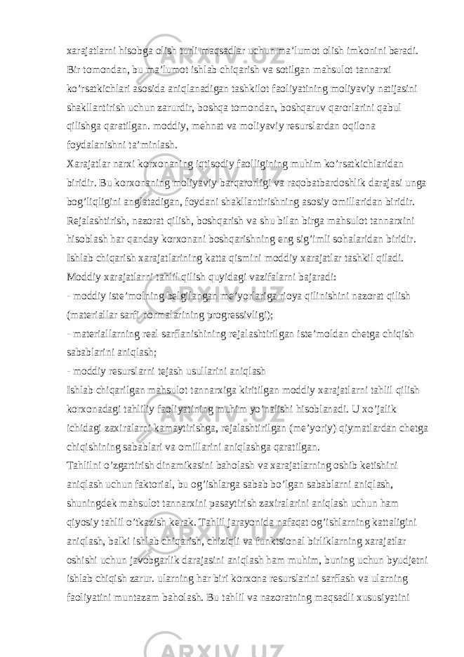 xarajatlarni hisobga olish turli maqsadlar uchun ma’lumot olish imkonini beradi. Bir tomondan, bu ma’lumot ishlab chiqarish va sotilgan mahsulot tannarxi ko’rsatkichlari asosida aniqlanadigan tashkilot faoliyatining moliyaviy natijasini shakllantirish uchun zarurdir, boshqa tomondan, boshqaruv qarorlarini qabul qilishga qaratilgan. moddiy, mehnat va moliyaviy resurslardan oqilona foydalanishni ta’minlash. Xarajatlar narxi korxonaning iqtisodiy faolligining muhim ko’rsatkichlaridan biridir. Bu korxonaning moliyaviy barqarorligi va raqobatbardoshlik darajasi unga bog’liqligini anglatadigan, foydani shakllantirishning asosiy omillaridan biridir. Rejalashtirish, nazorat qilish, boshqarish va shu bilan birga mahsulot tannarxini hisoblash har qanday korxonani boshqarishning eng sig’imli sohalaridan biridir. Ishlab chiqarish xarajatlarining katta qismini moddiy xarajatlar tashkil qiladi. Moddiy xarajatlarni tahlil qilish quyidagi vazifalarni bajaradi: - moddiy iste’molning belgilangan me’yorlariga rioya qilinishini nazorat qilish (materiallar sarfi normalarining progressivligi); - materiallarning real sarflanishining rejalashtirilgan iste’moldan chetga chiqish sabablarini aniqlash; - moddiy resurslarni tejash usullarini aniqlash Ishlab chiqarilgan mahsulot tannarxiga kiritilgan moddiy xarajatlarni tahlil qilish korxonadagi tahliliy faoliyatining muhim yo’nalishi hisoblanadi. U xo’jalik ichidagi zaxiralarni kamaytirishga, rejalashtirilgan (me’yoriy) qiymatlardan chetga chiqishining sabablari va omillarini aniqlashga qaratilgan. Tahlilni o’zgartirish dinamikasini baholash va xarajatlarning oshib ketishini aniqlash uchun faktorial, bu og’ishlarga sabab bo’lgan sabablarni aniqlash, shuningdek mahsulot tannarxini pasaytirish zaxiralarini aniqlash uchun ham qiyosiy tahlil o’tkazish kerak. Tahlil jarayonida nafaqat og’ishlarning kattaligini aniqlash, balki ishlab chiqarish, chiziqli va funktsional birliklarning xarajatlar oshishi uchun javobgarlik darajasini aniqlash ham muhim, buning uchun byudjetni ishlab chiqish zarur. ularning har biri korxona resurslarini sarflash va ularning faoliyatini muntazam baholash. Bu tahlil va nazoratning maqsadli xususiyatini 