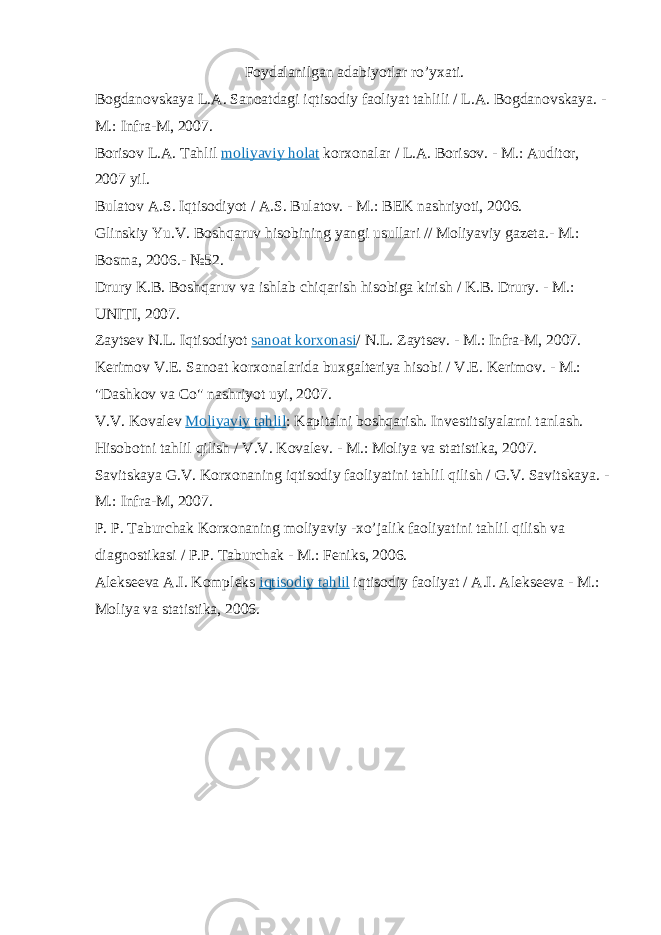 Foydalanilgan adabiyotlar ro’yxati. Bogdanovskaya L.A. Sanoatdagi iqtisodiy faoliyat tahlili / L.A. Bogdanovskaya. - M.: Infra-M, 2007. Borisov L.A. Tahlil   moliyaviy holat   korxonalar / L.A. Borisov. - M.: Auditor, 2007 yil. Bulatov A.S. Iqtisodiyot / A.S. Bulatov. - M.: BEK nashriyoti, 2006. Glinskiy Yu.V. Boshqaruv hisobining yangi usullari // Moliyaviy gazeta.- M.: Bosma, 2006.- №52. Drury K.B. Boshqaruv va ishlab chiqarish hisobiga kirish / K.B. Drury. - M.: UNITI, 2007. Zaytsev N.L. Iqtisodiyot   sanoat korxonasi / N.L. Zaytsev. - M.: Infra-M, 2007. Kerimov V.E. Sanoat korxonalarida buxgalteriya hisobi / V.E. Kerimov. - M.: &#34;Dashkov va Co&#34; nashriyot uyi, 2007. V.V. Kovalev   Moliyaviy tahlil : Kapitalni boshqarish. Investitsiyalarni tanlash. Hisobotni tahlil qilish / V.V. Kovalev. - M.: Moliya va statistika, 2007. Savitskaya G.V. Korxonaning iqtisodiy faoliyatini tahlil qilish / G.V. Savitskaya. - M.: Infra-M, 2007. P. P. Taburchak Korxonaning moliyaviy -xo’jalik faoliyatini tahlil qilish va diagnostikasi / P.P. Taburchak - M.: Feniks, 2006. Alekseeva A.I. Kompleks   iqtisodiy tahlil   iqtisodiy faoliyat / A.I. Alekseeva - M.: Moliya va statistika, 2006. 