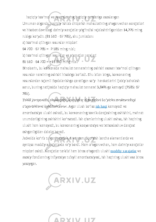  haqiqiy iste’mol va resurslarning haqiqiy narxlariga asoslangan Umuman olganda, haqiqiy ishlab chiqarish mahsulotining o’zgaruvchan xarajatlari va hisobot davridagi doimiy xarajatlar yig’indisi rejalashtirilganidan 14,225 ming rublga ko’pdir. (81 510 - 67 285), shu jumladan: a) iste’mol qilingan resurslar miqdori 64 700 - 67 285 = -2 585 ming rubl; b) iste’mol qilingan resurslar va xizmatlar narxlari 81 510 - 64 700 = +16 810 ming rubl. Binobarin, bu korxonada mahsulot tannarxining oshishi asosan iste’mol qilingan resurslar narxining oshishi hisobiga bo’ladi. Shu bilan birga, korxonaning resurslardan tejamli foydalanishga qaratilgan sa’y -harakatlarini ijobiy baholash zarur, buning natijasida haqiqiy mahsulot tannarxi 3,84% ga kamaydi (2585: 67 285). Tahlil jarayonida, shuningdek, xarajatlar elementlari bo’yicha strukturadagi o’zgarishlarni baholash zarur.   Agar ulush bo’lsa   ish haqi   kamayadi va amortizatsiya ulushi oshadi, bu korxonaning texnik darajasining oshishini, mehnat unumdorligining oshishini ko’rsatadi. Ish qismlarining ulushi oshsa, ish haqining ulushi ham kamayadi, bu korxonaning kooperatsiya va ixtisoslashuv darajasi oshganligidan dalolat beradi. Jadvalda ko’rib turganingizdek. 1 va rasm. 3, o’sish barcha elementlarda va ayniqsa moddiy xarajatlarda ro’y berdi. Ham o’zgaruvchan, ham doimiy xarajatlar miqdori oshdi. Xarajatlar tarkibi ham biroz o’zgardi: ulushi   moddiy xarajatlar   va asosiy fondlarning inflyatsiya tufayli amortizatsiyasi, ish haqining ulushi esa biroz pasaygan. 