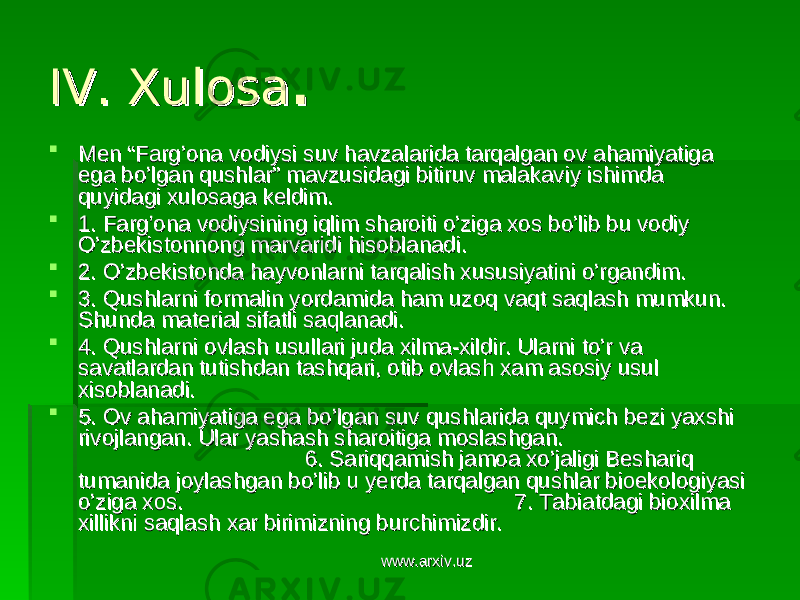 IV. XulosaIV. Xulosa . .  Men “Farg’ona vodiysiMen “Farg’ona vodiysi suv havzalarida tarqalgan ov ahamiyatiga suv havzalarida tarqalgan ov ahamiyatiga ega bo’lgan qushlar” mavzusidagi bitiruv malakaviy ishimda ega bo’lgan qushlar” mavzusidagi bitiruv malakaviy ishimda quyidagi xulosaga keldim. quyidagi xulosaga keldim.  1. Farg’ona vodiysining iqlim sharoiti o’ziga xos bo’lib bu vodiy 1. Farg’ona vodiysining iqlim sharoiti o’ziga xos bo’lib bu vodiy O’zbekistonnong marvaridi hisoblanadi. O’zbekistonnong marvaridi hisoblanadi.  2. O’zbekistonda hayvonlarni tarqalish xususiyatini o’rgandim. 2. O’zbekistonda hayvonlarni tarqalish xususiyatini o’rgandim.  3. Qushlarni formalin yordamida ham uzoq vaqt saqlash mumkun. 3. Qushlarni formalin yordamida ham uzoq vaqt saqlash mumkun. Shunda material sifatli saqlanadi. Shunda material sifatli saqlanadi.  4. Qushlarni ovlash usullari juda xilma-xildir. Ularni to’r va 4. Qushlarni ovlash usullari juda xilma-xildir. Ularni to’r va savatlardan tutishdan tashqari, otib ovlash xam asosiy usul savatlardan tutishdan tashqari, otib ovlash xam asosiy usul xisoblanadi.xisoblanadi.  5. Ov ahamiyatiga ega bo’lgan suv qushlarida quymich bezi yaxshi 5. Ov ahamiyatiga ega bo’lgan suv qushlarida quymich bezi yaxshi rivojlangan. Ular yashash sharoitiga moslashgan. rivojlangan. Ular yashash sharoitiga moslashgan. 6. Sariqqamish jamoa xo’jaligi Beshariq 6. Sariqqamish jamoa xo’jaligi Beshariq tumanida joylashgan bo’lib u yerda tarqalgan qushlar bioekologiyasi tumanida joylashgan bo’lib u yerda tarqalgan qushlar bioekologiyasi o’ziga xos. 7. Tabiatdagi bioxilma o’ziga xos. 7. Tabiatdagi bioxilma xillikni saqlash xar birimizning burchimizdir.xillikni saqlash xar birimizning burchimizdir. www.arxiv.uzwww.arxiv.uz 