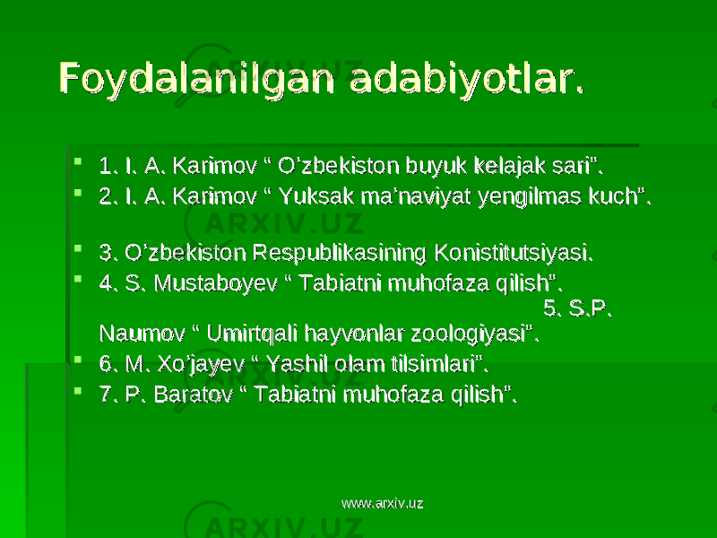  Foydalanilgan adabiyotlar.Foydalanilgan adabiyotlar.  1. I. A. Karimov “ O’zbekiston buyuk kelajak sari”. 1. I. A. Karimov “ O’zbekiston buyuk kelajak sari”.  2. I. A. Karimov “ Yuksak ma’naviyat yengilmas kuch”. 2. I. A. Karimov “ Yuksak ma’naviyat yengilmas kuch”.  3. O’zbekiston Respublikasining Konistitutsiyasi.3. O’zbekiston Respublikasining Konistitutsiyasi.  4. S. Mustaboyev “ Tabiatni muhofaza qilish”. 4. S. Mustaboyev “ Tabiatni muhofaza qilish”. 5. S.P. 5. S.P. Naumov “ Umirtqali hayvonlar zoologiyasi”. Naumov “ Umirtqali hayvonlar zoologiyasi”.  6. M. Xo’jayev “ Yashil olam tilsimlari”. 6. M. Xo’jayev “ Yashil olam tilsimlari”.  7. P. Baratov “ Tabiatni muhofaza qilish”.7. P. Baratov “ Tabiatni muhofaza qilish”. www.arxiv.uzwww.arxiv.uz 