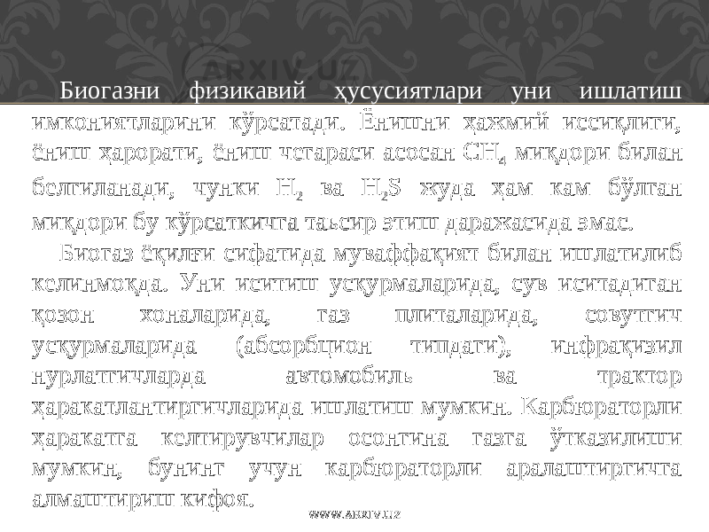 Биогазни физикавий ҳусусиятлари уни ишлатиш имкониятларини кўрсатади. Ёнишни ҳажмий иссиқлиги, ёниш ҳ арорати, ёниш чегараси асосан СH 4 ми қ дори билан белгиланади , чунки H 2 ва H 2 S жуда ҳам кам бўлган миқдори бу кўрсаткичга таьсир этиш даражасида эмас. Биогаз ёқилғи сифатида муваффақият билан ишлатилиб келинмоқда . Уни иситиш усқурмаларида, сув иситадиган қозон хоналарида, газ плиталарида, совутгич усқурмаларида (абсорбцион типдаги), инфрақизил нурлатгичларда автомобиль ва трактор ҳаракатлантиргичларида ишлатиш мумкин. Карбюраторли ҳаракатга келтирувчилар осонгина газга ўтказилиши мумкин, бунинг учун карбюраторли аралаштиргичга алмаштириш кифоя. WWW.ARXIV.UZ 