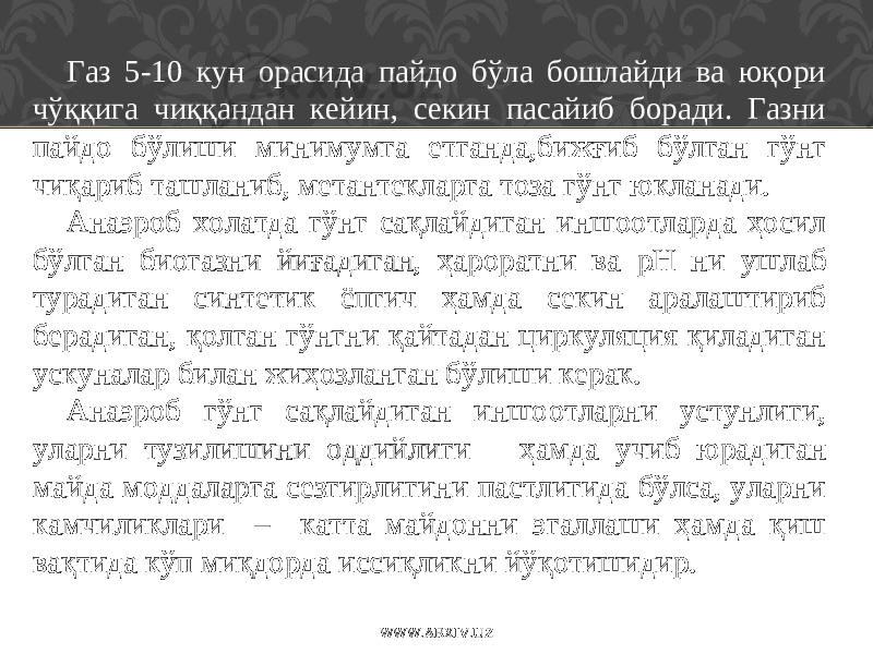 Газ 5-10 кун орасида пайдо бўла бошлайди ва юқори чўққига чиққандан кейин, секин пасайиб боради. Газни пайдо бўлиши минимумга етганда,бижғиб бўлган гўнг чиқариб ташланиб, метантекларга тоза гўнг юкланади. Анаэроб холатда гўнг сақлайдиган иншоотларда ҳосил бўлган биогазни йиғадиган, ҳароратни ва р Н ни ушлаб турадиган синтетик ёпгич ҳамда секин аралаштириб берадиган, қолган гўнгни қайтадан циркуляция қиладиган ускуналар билан жиҳозланган бўлиши керак. Анаэроб гўнг сақлайдиган иншо о тларни устунлиги, уларни тузилишини оддийлиги ҳамда учиб юрадиган майда моддаларга сезгирлигини пастлигида бўлса, уларни камчиликлари – катта майдонни эгаллаши ҳамда қиш вақтида кўп миқдорда иссиқликни йўқотишидир. WWW.ARXIV.UZ 