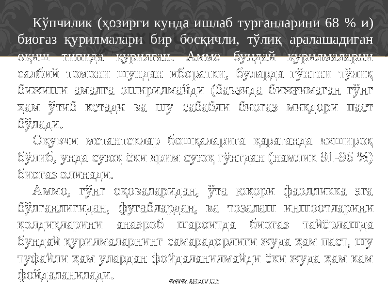 Кўпчилик (ҳозирги кунда ишлаб турганларини 68 % и ) биогаз қурилмалари бир босқичли, тўлиқ аралашадиган оқиш типида қурилган. Аммо бундай қурилмаларни салбий томони шундан иборатки, буларда гўнгни тўлиқ бижиши амалга оширилмайди (баъзида биж ғ имаган гўнг ҳам ўтиб кетади ва шу сабабли биогаз миқдори паст бўлади. Оқувчи метантеклар бошқаларига қараганда яхшироқ бўлиб, унда суюқ ёки ярим суюқ гўнгдан (намлик 91-96 %) биогаз олинади. Аммо, гўнг оқоваларидан, ўта юқори фаолликка эга бўлганлигидан, фугаблардан, ва тозалаш иншо о тларини қолдиқларини анаэроб шароитда биогаз тайёрлашда бундай қурилмаларнинг самарадорлиги жуда ҳам паст, шу туфайли ҳам улардан фойдаланилмайди ёки жуда ҳам кам фойдаланилади. WWW.ARXIV.UZ 