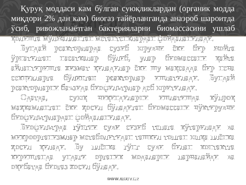 Қу руқ моддаси кам бўлган суюқликлардан (органик модда миқдори 2% дан кам) биогаз тайёрланганда анаэроб шароитда ўсиб, ривожланаётган бактерияларни биомассасини ушлаб қолишга мўлжалланган метантенклардан фойдаланилади. Бундай реакторларда сузиб юрувчи ёки бир жойга ўрнатилган насаткалар бўлиб, улар биомассани қайта айлантиришга хизмат қиладилар ёки шу мақсадда бир неча секцияларга бўлинган реакторлар ишлатилади. Бундай реакторларни ба ъ зида биофильтрлар деб юритилади. Одатда, суюқ чиқиндиларни ишлатишда кўпроқ маҳкамланган ёки ҳ осил бўладиган биомассани чўктирувчи биофильтрлардан фойдаланилади. Биофильтрда гўнгни суви сизиб тепага кўтарилади ва микроорганизмлар метаболитидан ташкил топган юпқа плёнка ҳ осил қилади. Бу плёнка гўнг суви билан контактга киришганда ундаги органик модаларни парчалайди ва оқибатда биогаз хосил бўлади. WWW.ARXIV.UZ 