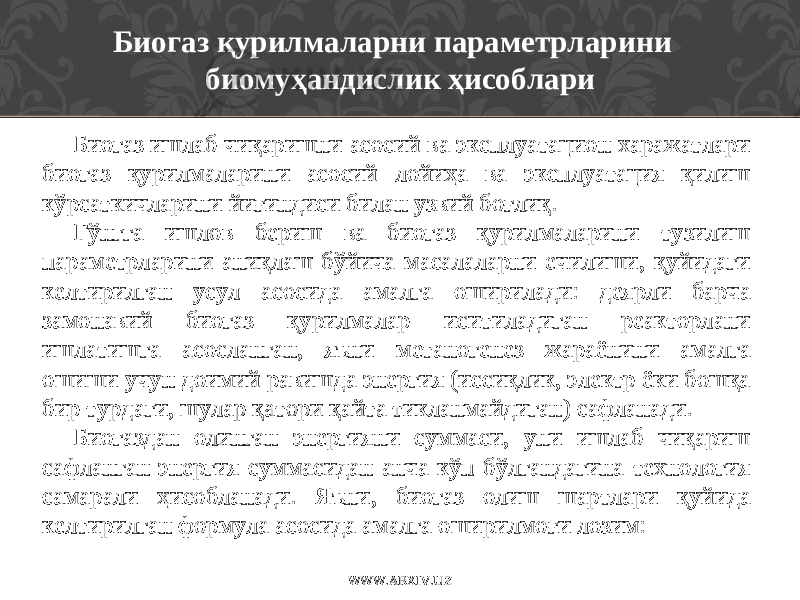 Биогаз қурилмаларни параметрларини биомуҳандислик ҳисоблари Биогаз ишлаб чиқаришни асосий ва эксплуатацион харажатлари биогаз қурилмаларини асосий лойиҳа ва эксплуатация қилиш кўрсаткичларини йиғиндиси билан узвий боғлиқ. Гўнгга ишлов бериш ва биогаз қурилмаларини тузилиш параметрларини аниқлаш бўйича масалаларни ечилиши, қуйидаги келтирилган усул асосида амалга оширилади: деярли барча замонавий биогаз қурилмалар иситиладиган реакторлани ишлатишга асосланган, яъни метаногенез жараёнини амалга ошиши учун доимий равишда энергия (иссиқлик, электр ёки бошқа бир турдаги, шулар қатори қайта тикланмайдиган) сафланади. Биогаздан олинган энергияни суммаси, уни ишлаб чиқариш сафланган энергия суммасидан анча кўп бўлгандагина технология самарали ҳисобланади. Яъни , биогаз олиш шартлари қуйида келтирилган формула асосида амалга оширилмоғи лозим: WWW.ARXIV.UZ 