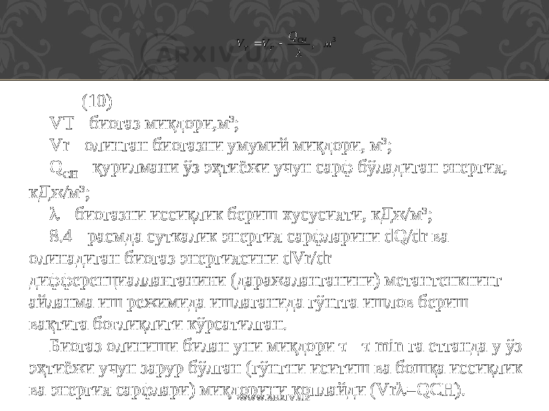 3 , м Q V V CH Г T    (10) VT - биогаз миқдори,м 3 ; Vr - олинган биогазни умумий миқдори, м 3 ; Q CH - қурилмани ўз эҳтиёжи учун сарф бўладиган энергия, кДж/м 3 ;  - биогазни иссиқлик бериш хусусияти, кДж/м 3 ; 8.4 - расмда суткалик энергия сарфларини dQ/dr ва олинадиган биогаз энергиясини dVr/dr дифференциалланганини (даражаланганини) метантенкнинг айланма иш режимида ишлаганида гўн г га ишлов бериш вақтига боғлиқлиги кўрсатилган. Биогаз олиниши билан уни миқдори  -  min га етганда у ўз эҳтиёжи учун зарур бўлган (гўнгни иситиш ва бошқа иссиқлик ва энергия сарфлари) миқдорини қоплайди (Vr  =QCH). WWW.ARXIV.UZ 