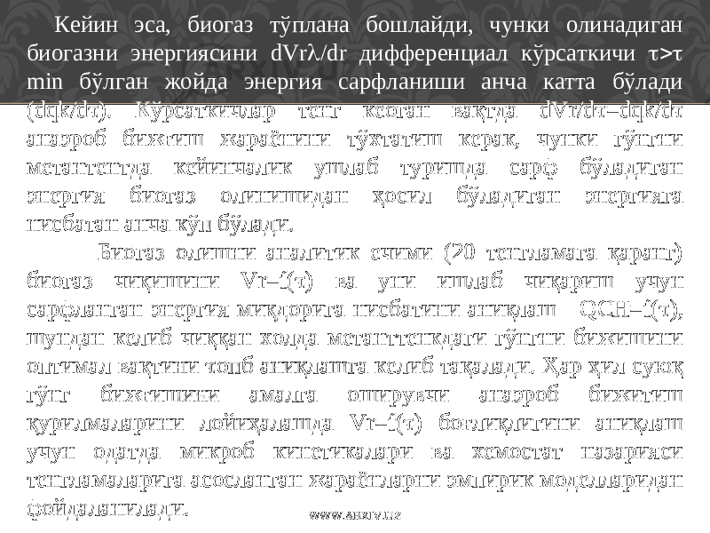 Кейин эса, биогаз тўплана бошлайди, чунки олинадиган биогазни энергиясини dVr  /dr дифференциал кўрсаткичи  min бўлган жойда энергия сарфланиши анча катта бўлади (dqk/d  ). Кўрсаткичлар тенг кеоган вақтда dVr/d  =dqk/d  анаэроб бижғиш жараёнини тўхтатиш керак, чунки гўнгни метантентда кейинчалик ушлаб туришда сарф бўладиган энергия биогаз олинишидан ҳосил бўладиган энергияга нисбатан анча кўп бўлади. Биогаз олишни аналитик ечими (20 тенгламага қаранг) биогаз чиқишини Vr=f(  ) ва уни ишлаб чиқариш учун сарфланган энергия миқдорига нисбатини аниқлаш - QCH=f(  ), шундан келиб чиққан холда метанттенкдаги гўнгни бижишини оптимал вақтини  опб аниқлашга келиб тақалади. Ҳар ҳил суюқ гўнг бижғишини амалга оширувчи анаэроб бижитиш қурилмаларини лойиҳалашда Vr=f(  ) боғлиқлигини аниқлаш учун одатда микроб кинетикалари ва хемостат назарияси тенгламаларига асосланган жараёнларни эмпирик моделларидан фойдаланилади. WWW.ARXIV.UZ 