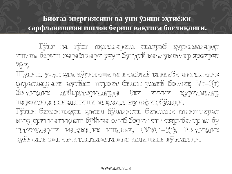 Биогаз энергиясини ва уни ўзини эҳтиёжи сарфланишини ишлов бериш вақтига боғлиқлиги.   Гўнг ва гўнг оқаваларига анаэроб қурилмаларда ишлов бериш жар а ёнлари учун бундай маълумотлар ҳозирча йўқ. Шунинг учун ҳам кўриниши ва кимёви й таркиби чорвачилик фермалардаги муайян шароит билан узвий боғлиқ. Vr=f(r) боғлиқлик лабораторияларда ёки кичик қурилмалар шароитида аниқланиши мақсадга мувофиқ бўлади. Гўгни бижғишидан ҳосил бўладиган биогазни солиштирма миқдорини аниқлаш бўйича олиб борилган тажрибалар ва бу натижаларни математик ишлови, dVr/dr=f(r). Боғлиқлик қуйидаги эмпирик тенгламага мос келишини кўрсатади: WWW.ARXIV.UZ 