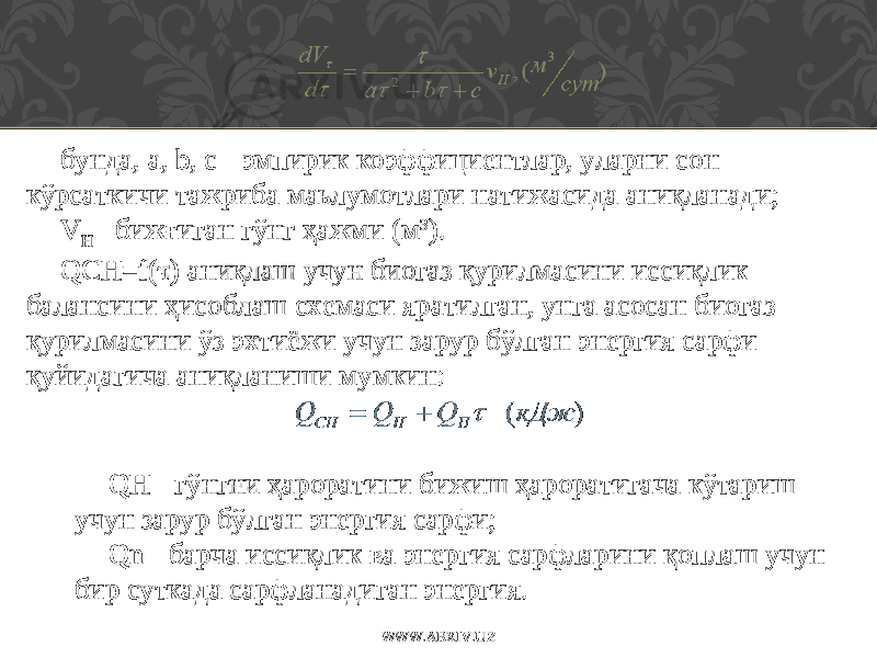 бунда, а, b, с - эмпирик коэффициентлар, уларни сон кўрсаткичи тажриба маьлумотлари натижасида аниқланади; V H - бижғиган гўнг ҳ ажми (м 3 ). QCH=f(  ) аниқлаш учун биогаз қурилмасини иссиқлик балансини ҳ исоблаш схемаси яратилган, унга асосан биогаз қурилмасини ўз эхтиёжи учун зарур бўлган энергия сарфи қуйидагича аниқланиши мумкин: QH - гўнгни ҳ ароратини бижиш ҳ ароратигача кўтариш учун зарур бўлган энергия сарфи; Qn - барча иссиқлик ва энергия сарфларини қоплаш учун бир суткада сарфланадиган энергия. WWW.ARXIV.UZ 