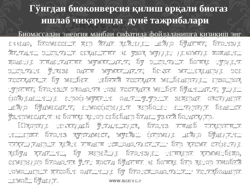 Гўнгдан биоконверсия қилиш орқали биогаз ишлаб чиқаришда дунё тажрибалари Биомассадан энергия манбаи сифатида фойдаланишга қизиқиш энг аввало, биомассани ҳар йили қайтадан пайдо бўлиши; биогазда йиғилган энергияни сақланиши ва узоқ муддат давомида хохлаган ҳолатда ишлатилиши мумкинлиги; бу энергияни бошқа турдаги энергияга ўтказа олиш мумкинлиги; баъзи минтақаларда эса иссиқликни бу манбаи табиий иссиқлик манбаларидан арзонроқ туриши; биогазни экологик тоза иссиқлик манбаи бўлганлиги; ундан фойдаланганда атроф-муҳитга олтингугуртни заҳарли оксидлари пайдо бўлмаслиги; атмосферадаги карбонат ангидриди баланси ўзгармаслиги ва бошқа қатор сабаблар билан узвий боғлиқдир. Юқорида таъкидлаб ўтилганидек, биогаз ишлаб чиқаришни таннархи биогаз қурилмаси, муайян фирмада пайдо бўладиган чиқиндиларни қайта ишлаш технологиясининг бир қисми сифатида қабул қилинган, бу жараёнда биогаздан ташқари қимматбаҳо, самарадор биологик ўғит ҳосил бўлиши ва бошқа бир қатор ижобий томонларни ҳисобга олинганда бу биотехнологиянинг истиқболлари намоён бўлади. WWW.ARXIV.UZ 