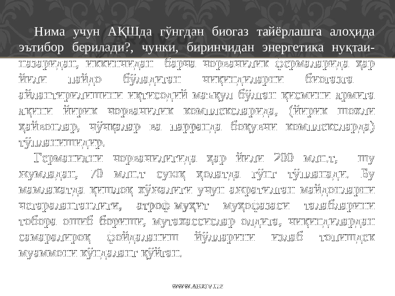 Нима учун АҚШда гўнгдан биогаз тайёрлашга алоҳида эътибор берилади?, чунки, биринчидан энергетика нуқтаи- назаридан, иккинчидан- барча чорвачилик фермаларида ҳар йили пайдо бўладиган чиқиндиларни биогазга айлантирилишини иқтисодий маъқул бўлган қисмини ярмига яқини йирик чорвачилик комплексларида, (йирик шохли ҳайвонлар, чўчқалар ва парранда боқувчи комплексларда) тўпланишидир. Германияни чорвачилигида ҳар йили 200 млн.т, шу жумладан, 70 млн.т суюқ ҳолатда гўнг тўпланади. Бу мамлакатда қишлоқ хўжалиги учун ажратилган майдонларни чегараланганлиги, атроф-муҳит муҳофазаси талабларини тобора ошиб бориши, мутахассислар олдига, чиқиндилардан самаралироқ фойдаланиш йўлларини излаб топишдек муаммони кўндаланг қўйган. WWW.ARXIV.UZ 