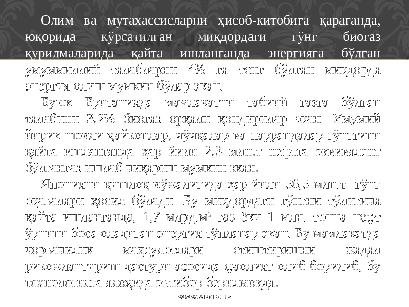 Олим ва мутахассисларни ҳисоб-китобига қараганда, юқорида кўрсатилган миқдордаги гўнг биогаз қурилмаларида қайта ишланганда энергияга бўлган умуммиллий талабларни 4% га тенг бўлган миқдорда энергия олиш мумкин бўлар экан. Буюк Британияда мамлакатни табиий газга бўлган талабини 3,2% биогаз орқали қондирилар экан. Умумий йирик шохли ҳайвонлар, чўчқалар ва паррандалар гўнггини қайта ишланганда ҳар йили 2,3 млн.т нефтга эквивалент бўлгангаз ишлаб чиқариш мумкин экан. Японияни қишлоқ хўжалигида ҳар йили 56,5 млн.т гўнг оқавалари ҳосил бўлади. Бу миқдордаги гўнгни тўлиғича қайта ишланганда, 1,7 млрд.м 3 газ ёки 1 млн. тонна нефт ўрнини боса оладиган энергия тўпланар экан. Бу мамлакатда чорвачилик маҳсулотлари етиштиришни жадал ривожлантириш дастури асосида фаолият олиб борилиб, бу технологияга алоҳида эътибор берилмоқда. WWW.ARXIV.UZ 