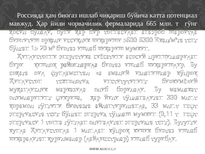 Россияда ҳам биогаз ишлаб чиқариш бўйича катта потенциал мавжуд. Ҳар йили чорвачилик фермаларида 665 млн. т гўнг ҳосил бўлади, буни ҳар бир тоннасидан анаэроб шароитда бижғитиш орқали иссиқлик чиқариши 5600-6300 Ккал/м 3 га тенг бўлган 15-20 м 3 биогаз ишлаб чиқариш мумкин. Ҳиндистонни энергетика сиёсатини асосий принципларидан бири - қишлоқ районларида биогаз ишлаб чиқаришдир. Бу соҳага оид фундаментал ва амалий изланишлар кўпроқ Ҳиндистон технология институтининг биокимёвий муҳандислик марказида олиб борилади. Бу мамлакат олимларининг фикрича , ҳар йили тўпланадиган 300 млн.т қорамол гўнгини биогазга айлантирилганда, 33 млн.т нефт энергиясига тенг бўлган энергия тўплаш мумкин (0,11 т нефт энергияси 1 тонна гўнгдан олинадиган энергияга тенг). Бугунги кунда Ҳиндистонда 1 млн . дан кўпроқ кичик биогаз ишлаб чиқарадиган қур и лмалар (дайджестрлар) ишлаб турибди. WWW.ARXIV.UZ 