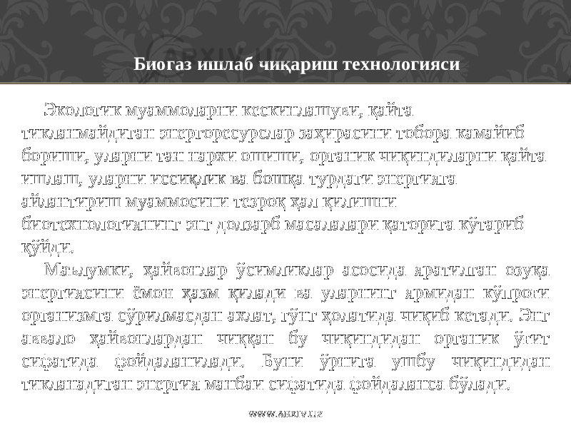 Биогаз ишлаб чиқариш технологияси Экологик муаммоларни кескинлашуви, қайта тикланмайдиган энергоресурслар заҳирасини тобора камайиб бориши, уларни тан нархи ошиши, органик чиқиндиларни қайта ишлаш, уларни иссиқлик ва бошқа турдаги энергияга айлантириш муаммосини тезроқ ҳал қилишни биотехнологиянинг энг долзарб масалалари қаторига кўтариб қўйди. Маълумки, ҳайвонлар ўсимликлар асосида яратилган озуқа энергиясини ёмон ҳазм қилади ва уларнинг ярмидан кўпроғи организмга сўрилмасдан ахлат, гўнг ҳолатида чиқиб кетади. Энг аввало ҳайвонлардан чиққан бу чиқиндидан органик ўғит сифатида фойдаланилади. Буни ўрнига ушбу чиқиндидан тикланадиган энергия манбаи сифатида фойдаланса бўлади. WWW.ARXIV.UZ 