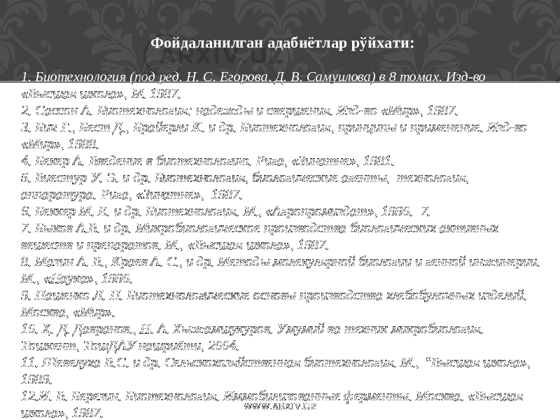 Фойдаланилган адабиётлар рўйхати : 1. Биотехнология (под ред. Н. С. Егорова, Д. В. Самуилова) в 8 томах. Изд-во «Высшая школа» , М. 1987. 2. Сассон А. Биотехнология: надежды и свершения. Изд-во «Мир», 1987. 3. Бич Г., Бест Д., Брайерли К. и др. Биотехнология, принципы и применение. Изд-во «Мир» , 1988. 4. Бекер А. Введение в биотехнологию. Рига, «Зинатне» , 1981. 5. Виестур У. Э. и др. Биотехнология, биологические агенты, технология, аппаратура. Рига, «Зинатне» , 1987. 6. Беккер М. Е. и др. Биотехнология. М., «Агропромиздат» , 1990. 7. 7. Быков А.В. и др. Микробиологическое производства биологических активных вешеств и препаратов. М., «Высшая школа» , 1987. 8. Мазин А. В., Краев А. С., и др. Методы молекулярной биологии и генной инжинерии. М., «Наука», 1990. 9. Пашенко Л. П. Биотехнологические основы производства хлебобулочных изделий. Москва, «Мир». 10. Ҳ. Д. Давранов., Н. А. Хыжамшукуров. Умумий ва техник микробиология. Тошкент, ТошДАУ нашриёти, 2004. 11. Шевелуха В.С. и др. Сельскохозяйственная биотехнология. М., “ Высшая школа», 1989. 12. И. В. Березин. Биотехнология. Иммобилизованные ферменты. Москва. «Высшая школа», 1987. WWW.ARXIV.UZ 