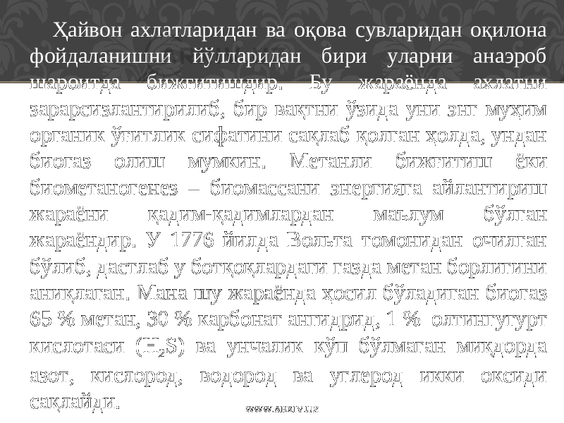 Ҳайвон ахлатларидан ва оқова сувларидан оқилона фойдаланишни йўлларидан бири уларни анаэроб шароитда бижғитишдир. Бу жараёнда ахлатни зарарсизлантирилиб, бир вақтни ўзида уни энг муҳим органик ўғитлик сифатини сақлаб қолган ҳолда, ундан биогаз олиш мумкин. Метанли бижғитиш ёки биометаногенез – биомассани энергияга айлантириш жараёни қадим-қадимлардан маълум бўлган жараёндир. У 1776 йилда Вольта томонидан очилган бўлиб, дастлаб у ботқоқлардаги газда метан борлигини аниқлаган. Мана шу жараёнда ҳосил бўладиган биогаз 65 % метан, 30 % карбонат ангидрид, 1 % олтингугурт кислотаси (H 2 S) ва унчалик кўп бўлмаган миқдорда азот, кислород, водород ва углерод икки оксиди сақлайди. WWW.ARXIV.UZ 