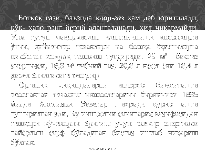 Ботқоқ гази, баъзида клар-газ ҳам деб юритилади, кўк- ҳаво ранг бериб алангаланади, ҳид чиқармайди. Уни тутун чиқармасдан алангаланиши инсонларга ўтин, ҳайвонлар тезаклари ва бошқа ёқилғиларга нисбатан камроқ ташвиш туғдиради. 28 м 3 биогаз энергияси, 16,8 м 3 табиий газ, 20,8 л нефт ёки 18,4 л дизел ёнилғисига тенгдир. Органик чиқиндиларни анаэроб бижғитишга асосланган тозалаш иншоотларини биринчиси 1895 йилда Англияни Экзегер шаҳрида қуриб ишга туширилган эди. Бу иншоотни санитария вазифасидан ташқари кўчаларни ёритиш учун электр энергияси тайёрлаш сарф бўладиган биогаз ишлаб чиқариш бўлган. WWW.ARXIV.UZ 