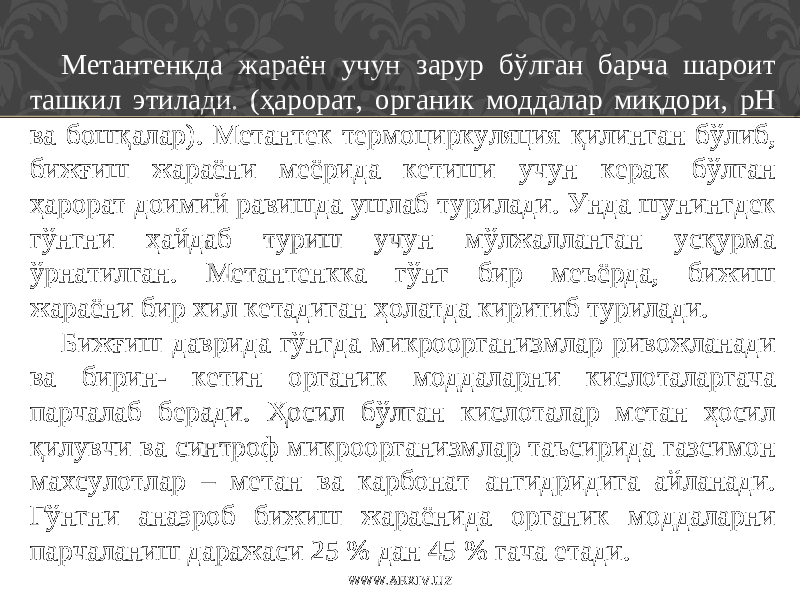 Метантенкда жараён учун зарур бўлган барча шароит ташкил этилади. (ҳарорат, органик моддалар миқдори, рН ва бошқалар) . Метантек термо ц и р куляция қилинган бўлиб, бижғиш жараёни меёрида кетиши учун керак бўлган ҳарорат доимий равишда ушлаб турилади. Унда шунингдек гўнгни ҳайдаб туриш учун мўлжалланган усқурма ўрнатилган. Метантенкка гўнг бир меъёрда, бижиш жараёни бир хил кетадиган ҳ олатда киритиб турилади. Бижғиш даврида гўнгда микроорганизмлар ривожланади ва бирин- кетин органик моддаларни кислоталаргача парчалаб беради. Ҳосил бўлган кислоталар метан ҳосил қилувчи ва синтроф микроорганизмлар таъсирида газсимон махсулотлар – метан ва карбонат ангидридига айланади. Гўнгни анаэроб бижиш жараёнида органик моддаларни парчаланиш даражаси 25 % дан 45 % гача етади. WWW.ARXIV.UZ 