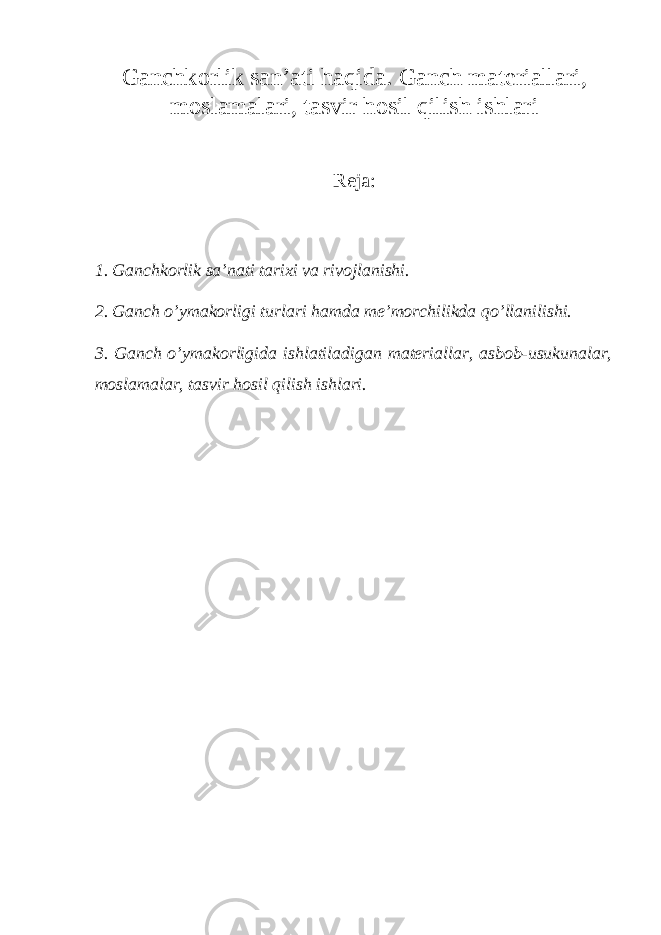 Gаnchkоrlik san’ati haqida. Gаnch materiallari, moslamalari, tasvir hosil qilish ishlari Reja: 1. Gаnchkоrlik sa’nati tarixi va rivоjlаnishi. 2. Gаnch o’ymakorligi turlari hamda me’morchilikda qo’llаnilishi. 3. Gаnch o’ymakorligida ishlаtilаdigаn materiallar, asbob-usukunalar, moslamalar, tasvir hosil qilish ishlari. 