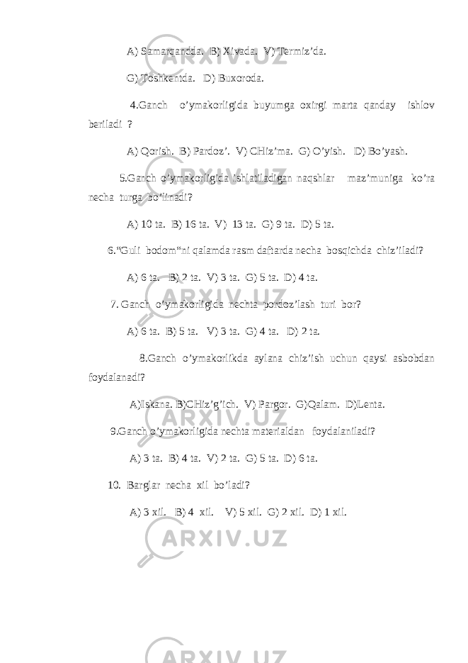  A) Samarqаnddа. B) Xivadа. V) Termiz’da. G) Toshkentda. D) Buxorоda. 4.Gаnch o’ymakorligida buyumga oxirgi marta qаnday ishlov beriladi ? A) Qorish. B) Pardoz’. V) CHiz’ma. G) O’yish. D) Bo’yash. 5.Gаnch o’ymakorligida ishlаtilаdigаn naqshlar maz’muniga ko’ra necha turga bo’linadi? A) 10 ta. B) 16 ta. V) 13 ta. G) 9 ta. D) 5 ta. 6.“Guli bodom“ni qalamda rasm daftarda necha bosqichda chiz’iladi? A) 6 ta. B) 2 ta. V) 3 ta. G) 5 ta. D) 4 ta. 7. Gаnch o’ymakorligida nechta pordoz’lash turi bor? A) 6 ta. B) 5 ta. V) 3 ta. G) 4 ta. D) 2 ta. 8.Gаnch o’ymakorlikda aylаna chiz’ish uchun qaysi asbobdаn foydalаnadi? A)Iskаna. B)CHiz’g’ich. V) Pargor. G)Qalam. D)Lenta. 9.Gаnch o’ymakorligida nechta materialdаn foydalаniladi? A) 3 ta. B) 4 ta. V) 2 ta. G) 5 ta. D) 6 ta. 10. Barglar necha xil bo’ladi? A) 3 xil. B) 4 xil. V) 5 xil. G) 2 xil. D) 1 xil. 