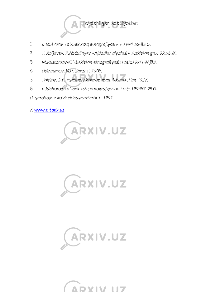 Foydanilgan adabiyotlar: 1. I. Jabborov «o`zbek xalq etnografiyasi» T-1994-52-82-b. 2. T. Xo`jayev. K.Abdullayev «Ajdodlar qiyofasi» Turkiston gaz. 92.26.IX. 3. M.Rustomov«O`zbekiston etnografiyasi»Tosh;1991I-IV jild. 4. Ostraumov. N.P. Sartu T. 1908. 5. Tolstov. S.P. «qadimiy Xorazm mad. izlab»T. Fan 1957. 6. I. Jabborov «o`zbek xalq etnografiyasi». Tosh.199487-99 б. U. qaroboyev «o`zbek bayramlari» Т . 1991. 7. www.e-tarix.uz 