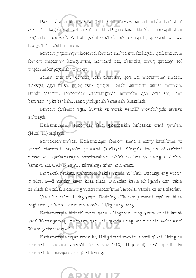 Boshqa dorilar bilan o‘zaro ta’siri. Fenilbutazo va sulfanilamidlar fenitoinni oqsil bilan bog‘da siqib chiqarishi mumkin. Buyrak kasalliklarida uning oqsil bilan bog‘lanishi pasayadi. Fenitoin yodni oqsil dan siqib chiqarib, qalqonsimon bez faoliyatini buzishi mumkin. Fenitoin jigarning mikrosomal ferment tizilma sini faollaydi. Qarbamazepin fenitoin miqdorin^ kamaytirishi, izoniazid esa, aksincha, univg qondagg sof miqdorini ko‘paytirishi mumkin. Salbiy ta’sirlari. Ko‘proq bosh aylanishi, qo‘l bar moqlarining titrashi, ataksiya, qayt qilish; giperplastik gingivit, terida toshmalar toshishi mumkin. Bunda tashqari, fenitoindan zaharlanganda burundan qon oqI’ shi, tana haroratining ko‘tarilishi, tana og‘irliginish kamayishi kuzatiladi. Fenitoin (difenin) jigar, buyrak va yurak yetiSH’ movchiligida tavsiya etilmaydi. Karbamazepin. Fenitoindan farqi geterotsikli? halqasida ureid guruhini (NCoNH 2 ) saqlaydi. Farmakodinamikasi. Karbamazepin fenitoin singa ri natriy kanallarini va yuqori chastotali neyroim pulslarni falajlaydi. Sinaptik impuls o‘tkazishn! susaytiradi. Qarbamazepin noradrenalinni ushlab qo ladi va uning ajralishini kamaytiradi. GAMK ergyu tizilmalarga ta’siri aniq emas. Farmakokinetikasi. Oshqozonichakda yaxshi so‘riladi Qondagi eng yuqori miqdori 6—8 soatdan keyin kuza tiladi. Ovqatdan keyin ichilganda dori sekin so‘riladi shu sababli dorining yuqori miqdorlarini bemorlar yaxshi ko‘tara oladilar. Tarqalish hajmi 1 l/kg yaqin. Dorining 70% qon plazmasi oqsillari bilan bog‘lanadi, klirensi—davolash boshida 1 l/kg kunga teng. Karbamazepin birinchi marta qabul qilinganda uning yarim chiqib ketish vaqti 36 soatga teng, muntazam qabul qilinganda uning yarim chiqib ketish vaqti 20 soatgacha qisqaradi. Karbamazepin organizmda 10, 11digidroksi metabolit hosil qiladi. Uning bu metaboliti barqaror epoksid (karbamazepin10, 11epoksid) hosil qiladi, bu metabolitik talvasaga qarshi faollikka ega. 