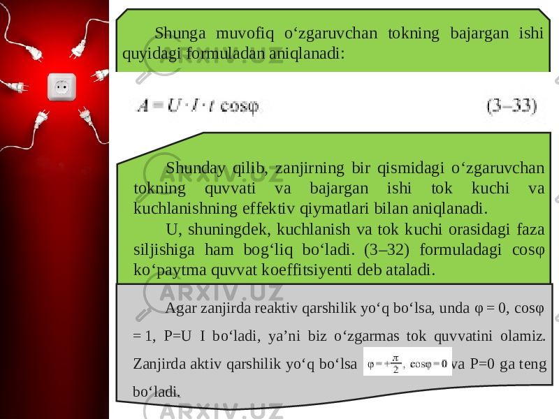 Shunga muvofiq o‘zgaruvchan tokning bajargan ishi quyidagi formuladan aniqlanadi: Shunday qilib, zanjirning bir qismidagi o‘zgaruvchan tokning quvvati va bajargan ishi tok kuchi va kuchlanishning effektiv qiymatlari bilan aniqlanadi. U, shuningdek, kuchlanish va tok kuchi orasidagi faza siljishiga ham bog‘liq bo‘ladi. (3–32) formuladagi cos φ ko‘paytma quvvat koeffitsiyenti deb ataladi. Agar zanjirda reaktiv qarshilik yo‘q bo‘lsa, unda φ = 0, cos φ  = 1, P=U I bo‘ladi, ya’ni biz o‘zgarmas tok quvvatini olamiz. Zanjirda aktiv qarshilik yo‘q bo‘lsa va P=0 ga teng bo‘ladi. 