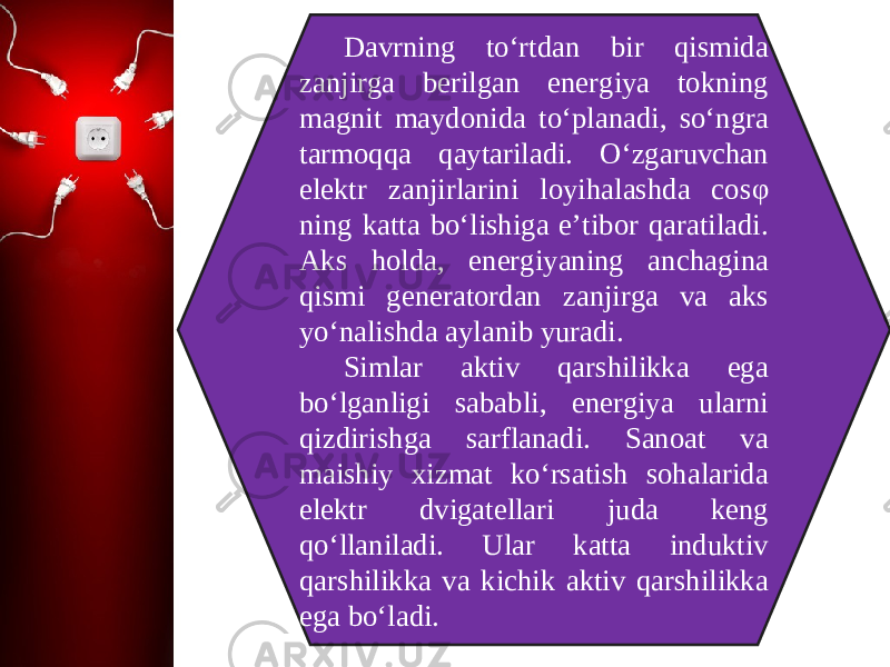 Davrning to‘rtdan bir qismida zanjirga berilgan energiya tokning magnit maydonida to‘planadi, so‘ngra tarmoqqa qaytariladi. O‘zgaruvchan elektr zanjirlarini loyihalashda cos φ ning katta bo‘lishiga e’tibor qaratiladi. Aks holda, energiyaning anchagina qismi generatordan zanjirga va aks yo‘nalishda aylanib yuradi. Simlar aktiv qarshilikka ega bo‘lganligi sababli, energiya ularni qizdirishga sarflanadi. Sanoat va maishiy xizmat ko‘rsatish sohalarida elektr dvigatellari juda keng qo‘llaniladi. Ular katta induktiv qarshilikka va kichik aktiv qarshilikka ega bo‘ladi. 